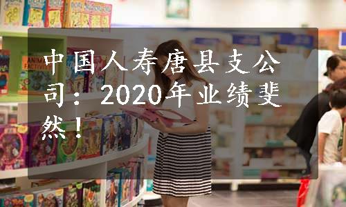 中国人寿唐县支公司：2020年业绩斐然！