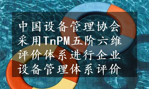 中国设备管理协会采用TnPM五阶六维评价体系进行企业设备管理体系评价