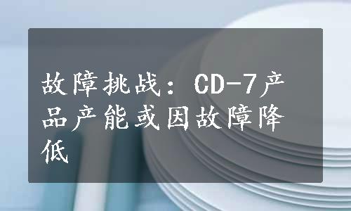 故障挑战：CD-7产品产能或因故障降低