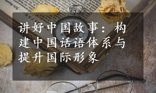讲好中国故事：构建中国话语体系与提升国际形象