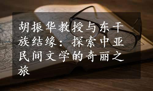 胡振华教授与东干族结缘：探索中亚民间文学的奇丽之旅