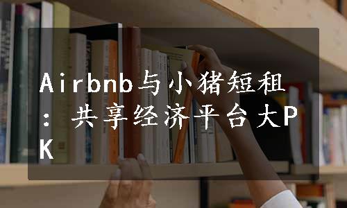 Airbnb与小猪短租：共享经济平台大PK