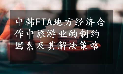 中韩FTA地方经济合作中旅游业的制约因素及其解决策略