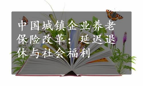 中国城镇企业养老保险改革：延迟退休与社会福利