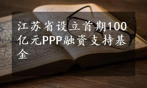 江苏省设立首期100亿元PPP融资支持基金
