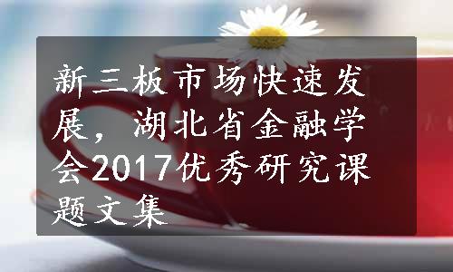 新三板市场快速发展，湖北省金融学会2017优秀研究课题文集