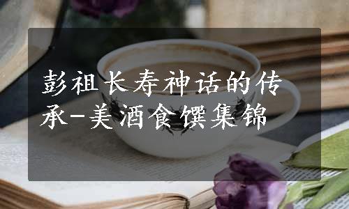 彭祖长寿神话的传承-美酒食馔集锦