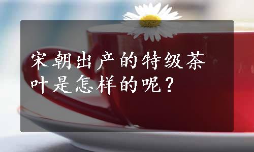 宋朝出产的特级茶叶是怎样的呢？