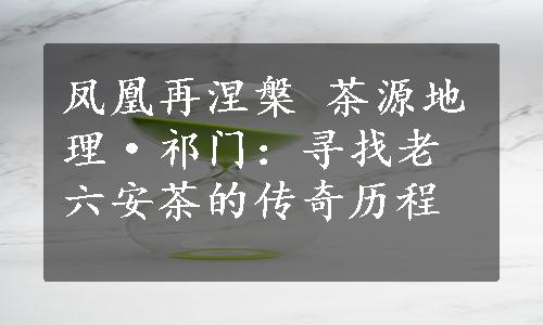 凤凰再涅槃 茶源地理·祁门：寻找老六安茶的传奇历程