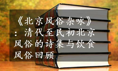 《北京风俗杂咏》：清代至民初北京风俗的诗集与饮食风俗回顾