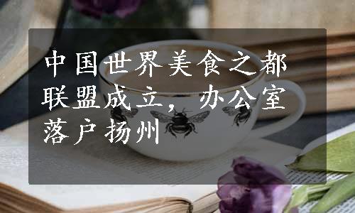 中国世界美食之都联盟成立，办公室落户扬州