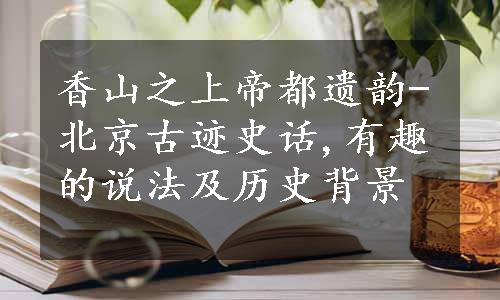香山之上帝都遗韵-北京古迹史话,有趣的说法及历史背景