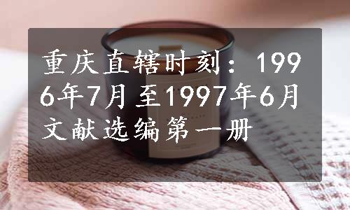 重庆直辖时刻：1996年7月至1997年6月文献选编第一册