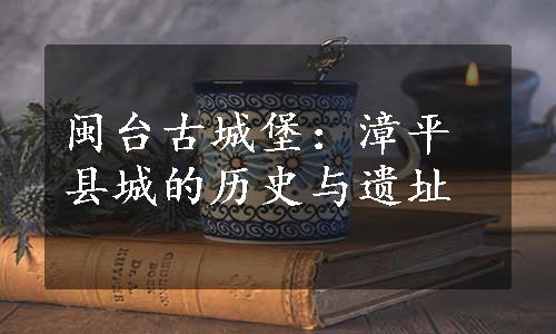 闽台古城堡：漳平县城的历史与遗址