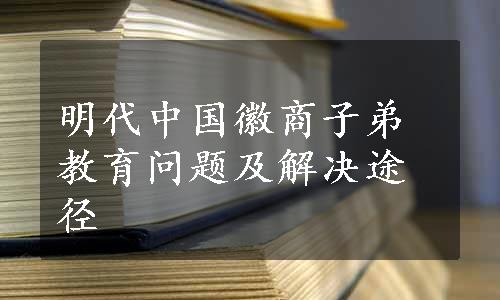 明代中国徽商子弟教育问题及解决途径