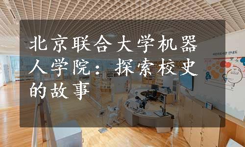 北京联合大学机器人学院：探索校史的故事