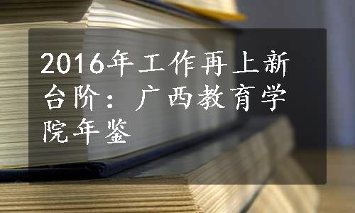 2016年工作再上新台阶：广西教育学院年鉴