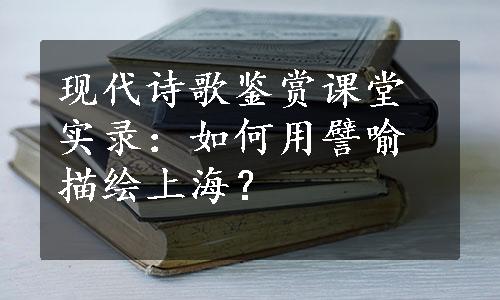 现代诗歌鉴赏课堂实录：如何用譬喻描绘上海？