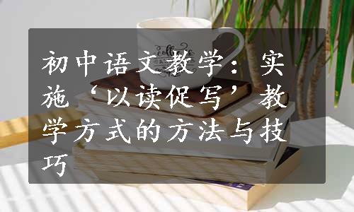 初中语文教学：实施‘以读促写’教学方式的方法与技巧