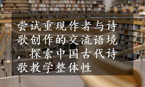 尝试重现作者与诗歌创作的交流语境，探索中国古代诗歌教学整体性