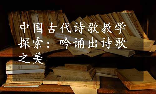 中国古代诗歌教学探索：吟诵出诗歌之美
