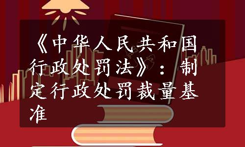 《中华人民共和国行政处罚法》：制定行政处罚裁量基准