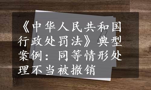 《中华人民共和国行政处罚法》典型案例：同等情形处理不当被撤销