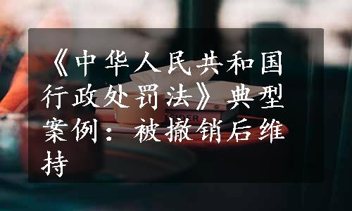 《中华人民共和国行政处罚法》典型案例：被撤销后维持