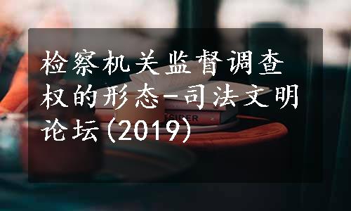 检察机关监督调查权的形态-司法文明论坛(2019)