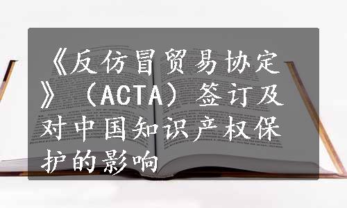 《反仿冒贸易协定》（ACTA）签订及对中国知识产权保护的影响