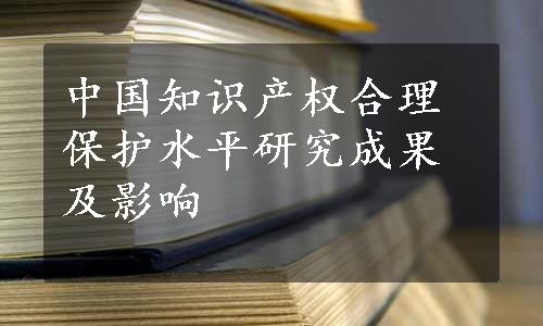 中国知识产权合理保护水平研究成果及影响