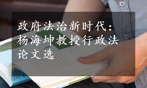 政府法治新时代：杨海坤教授行政法论文选