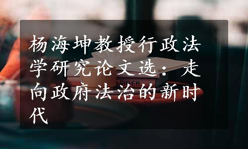 杨海坤教授行政法学研究论文选：走向政府法治的新时代
