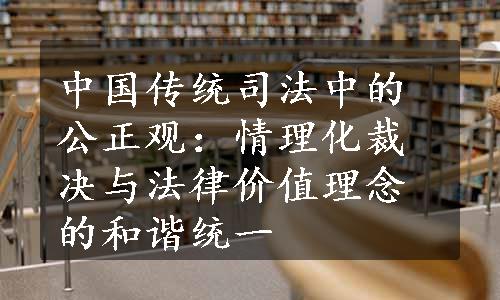 中国传统司法中的公正观：情理化裁决与法律价值理念的和谐统一