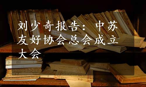 刘少奇报告：中苏友好协会总会成立大会