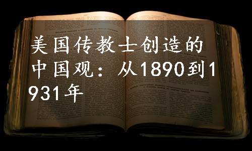美国传教士创造的中国观：从1890到1931年