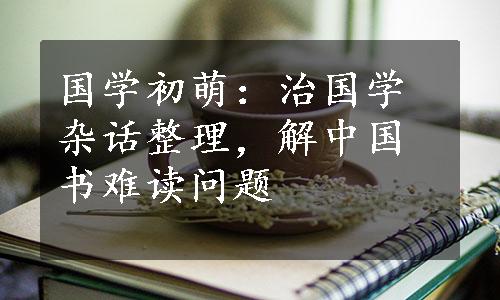 国学初萌：治国学杂话整理，解中国书难读问题