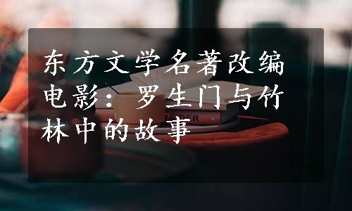 东方文学名著改编电影：罗生门与竹林中的故事