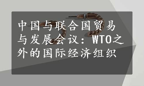 中国与联合国贸易与发展会议：WTO之外的国际经济组织