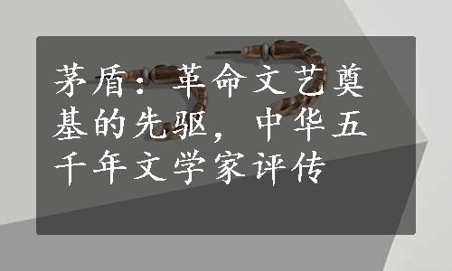茅盾：革命文艺奠基的先驱，中华五千年文学家评传
